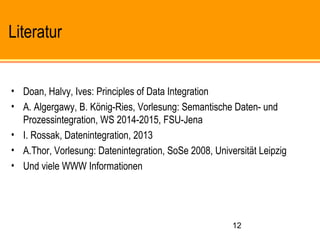 12
Literatur
• Doan, Halvy, Ives: Principles of Data Integration
• A. Algergawy, B. König-Ries, Vorlesung: Semantische Daten- und
Prozessintegration, WS 2014-2015, FSU-Jena
• I. Rossak, Datenintegration, 2013
• A.Thor, Vorlesung: Datenintegration, SoSe 2008, Universität Leipzig
• Und viele WWW Informationen
 