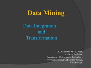 Data Mining
Data Integration
and
Transformation
Dr.J.Kalavathi. M.Sc., P.hD.,
Assistant Professor,
Department of Information Technology,
V.V.Vanniaperumal College for Women,
Virudhunagar.
 