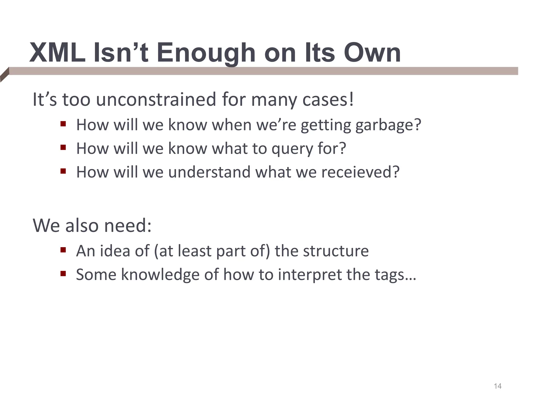 14 XML Isn’t Enough on Its Own It’s too unconstrained for many cases!  How will we know when we’re getting garbage?  How will we know what to query for?  How will we understand what we receieved? We also need:  An idea of (at least part of) the structure  Some knowledge of how to interpret the tags… 