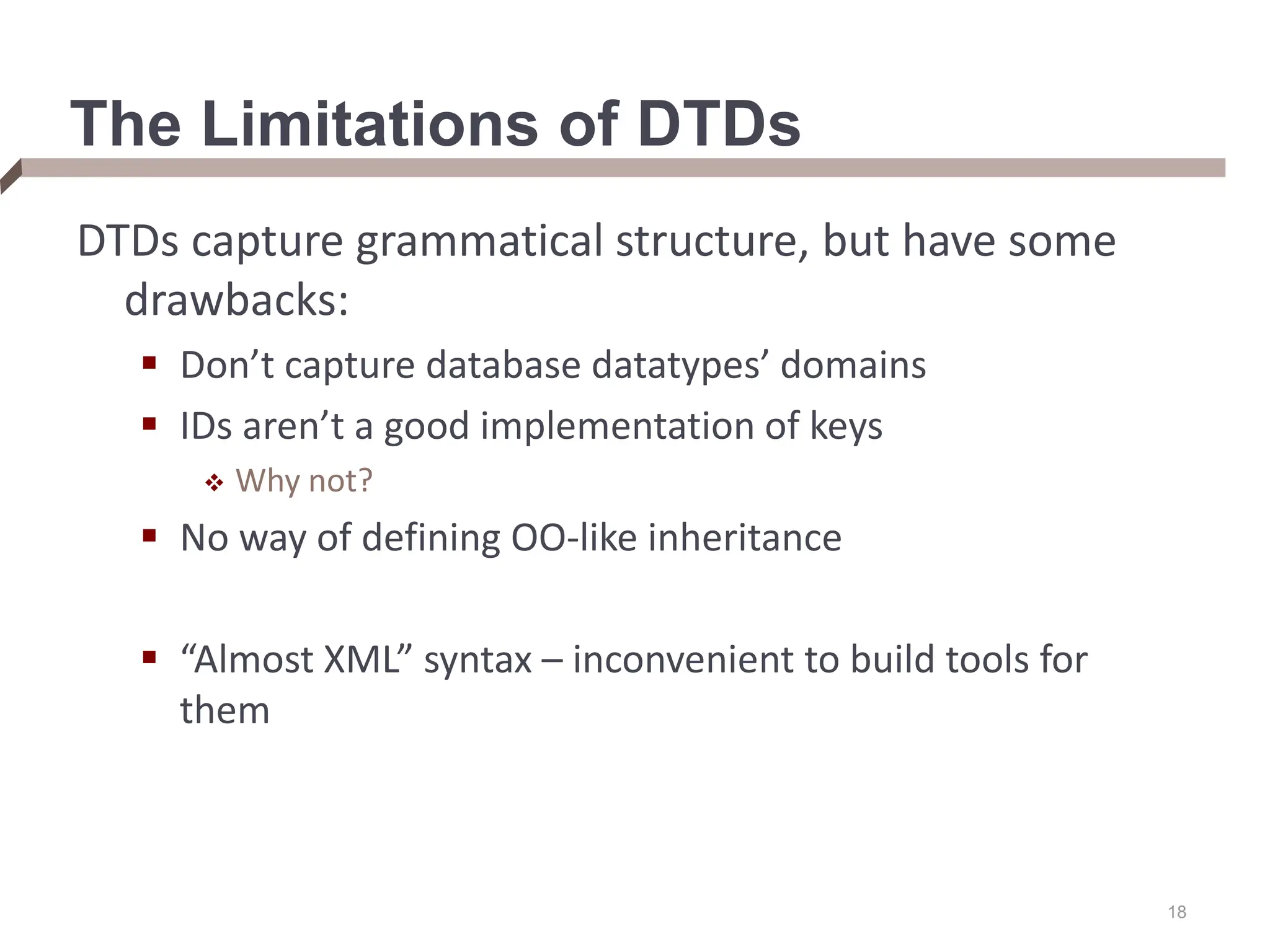 18 The Limitations of DTDs DTDs capture grammatical structure, but have some drawbacks:  Don’t capture database datatypes’ domains  IDs aren’t a good implementation of keys  Why not?  No way of defining OO-like inheritance  “Almost XML” syntax – inconvenient to build tools for them 
