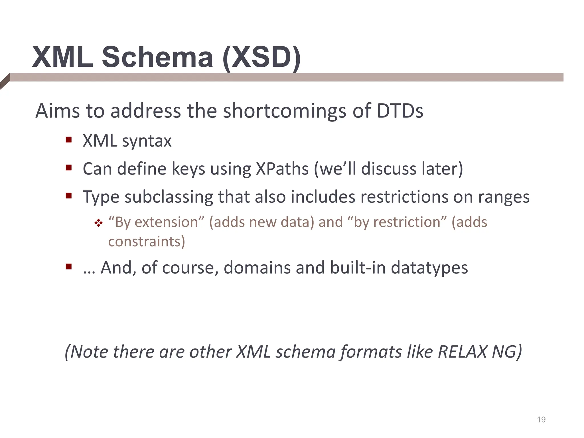 19 XML Schema (XSD) Aims to address the shortcomings of DTDs  XML syntax  Can define keys using XPaths (we’ll discuss later)  Type subclassing that also includes restrictions on ranges  “By extension” (adds new data) and “by restriction” (adds constraints)  … And, of course, domains and built-in datatypes (Note there are other XML schema formats like RELAX NG) 