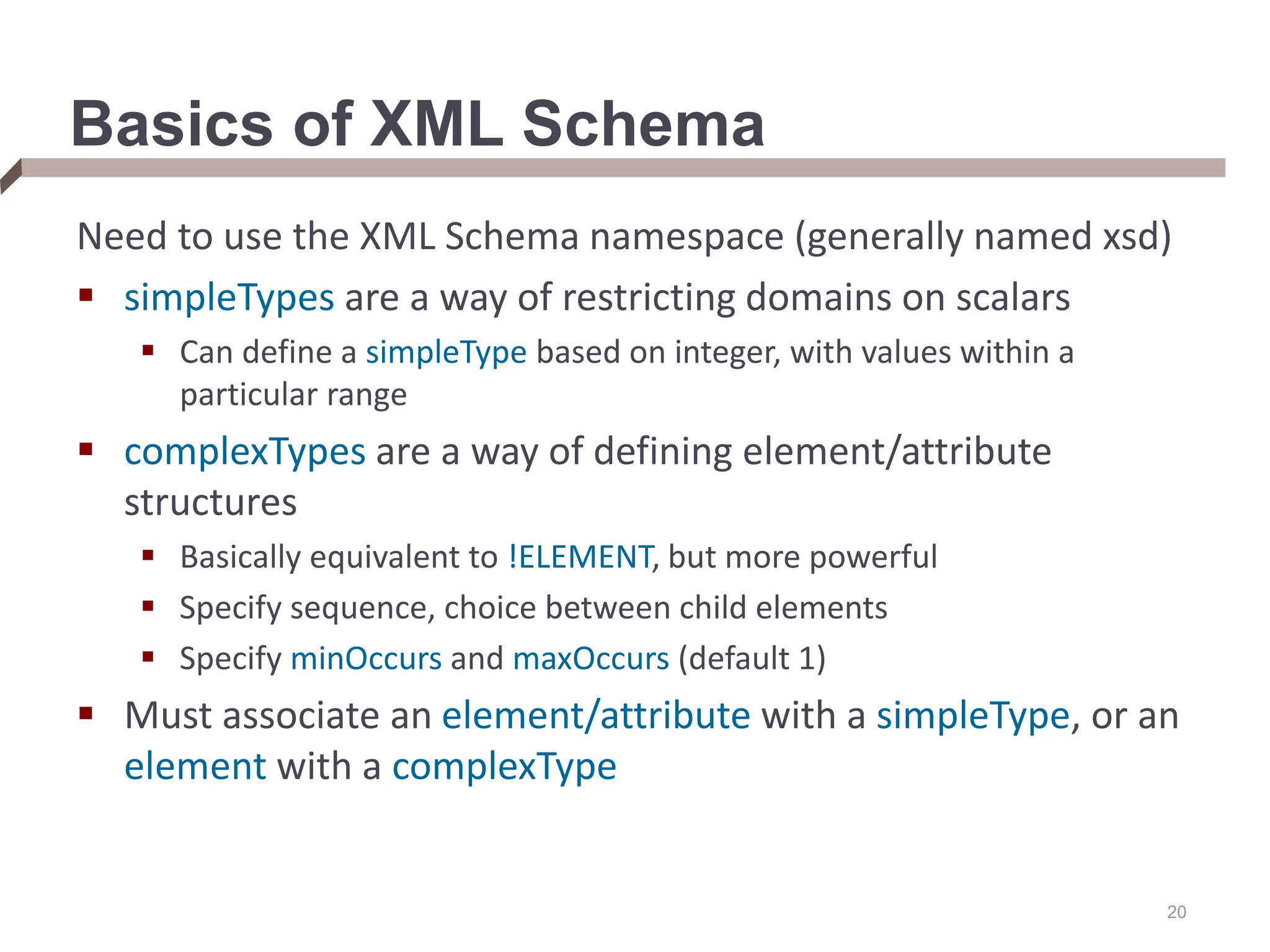 20 Basics of XML Schema Need to use the XML Schema namespace (generally named xsd)  simpleTypes are a way of restricting domains on scalars  Can define a simpleType based on integer, with values within a particular range  complexTypes are a way of defining element/attribute structures  Basically equivalent to !ELEMENT, but more powerful  Specify sequence, choice between child elements  Specify minOccurs and maxOccurs (default 1)  Must associate an element/attribute with a simpleType, or an element with a complexType 