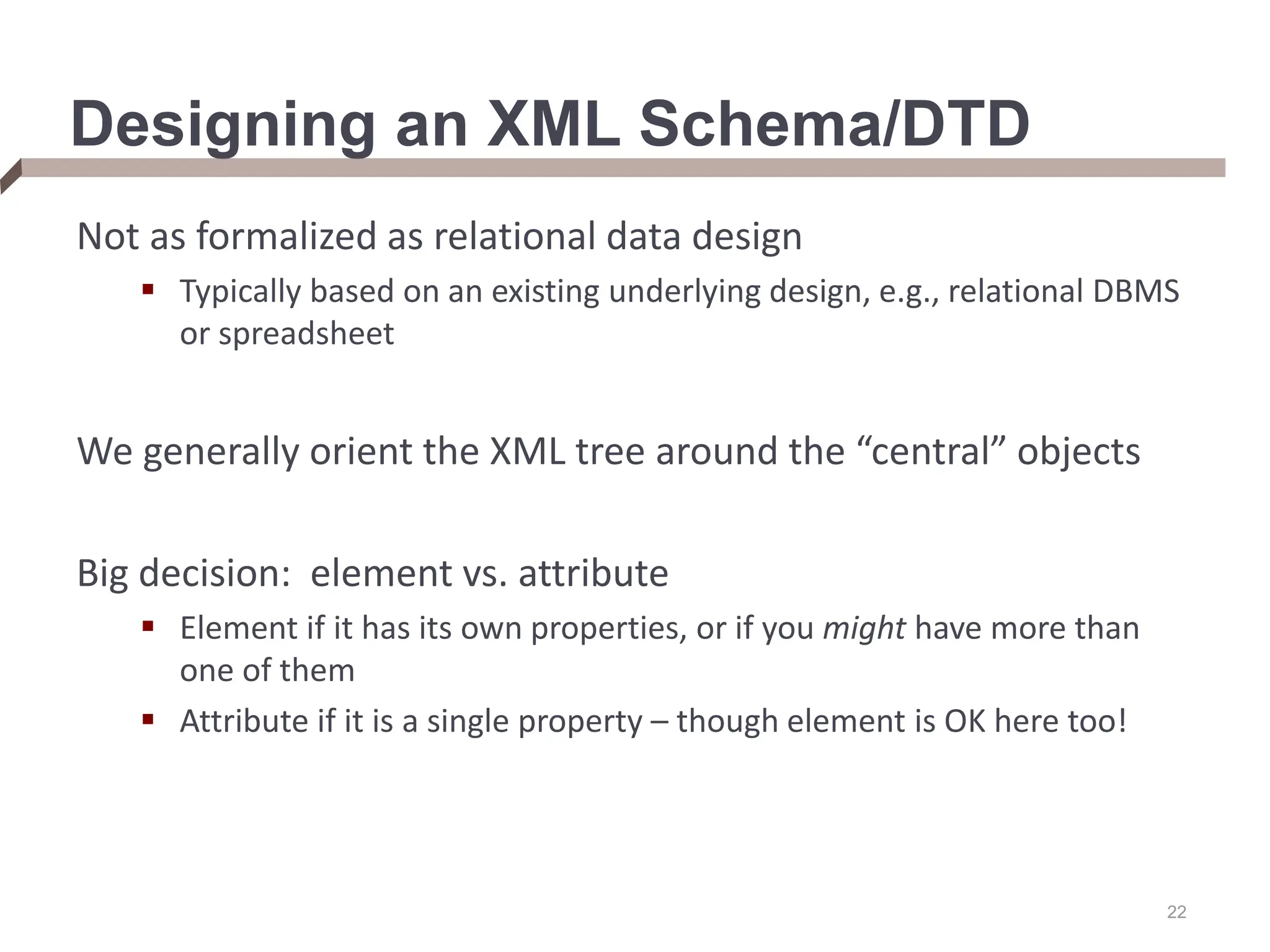 22 Designing an XML Schema/DTD Not as formalized as relational data design  Typically based on an existing underlying design, e.g., relational DBMS or spreadsheet We generally orient the XML tree around the “central” objects Big decision: element vs. attribute  Element if it has its own properties, or if you might have more than one of them  Attribute if it is a single property – though element is OK here too! 
