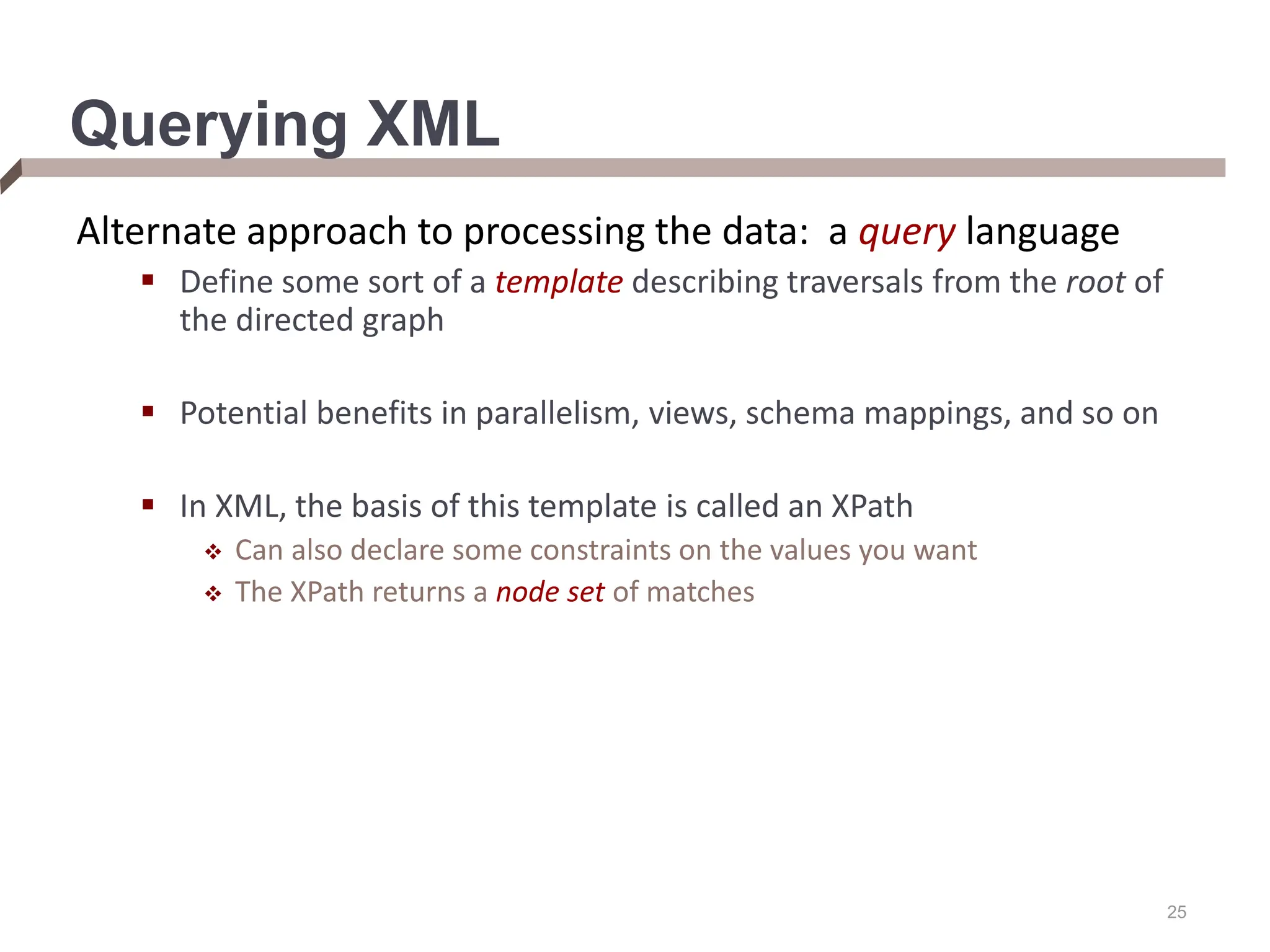 25 Querying XML Alternate approach to processing the data: a query language  Define some sort of a template describing traversals from the root of the directed graph  Potential benefits in parallelism, views, schema mappings, and so on  In XML, the basis of this template is called an XPath  Can also declare some constraints on the values you want  The XPath returns a node set of matches 