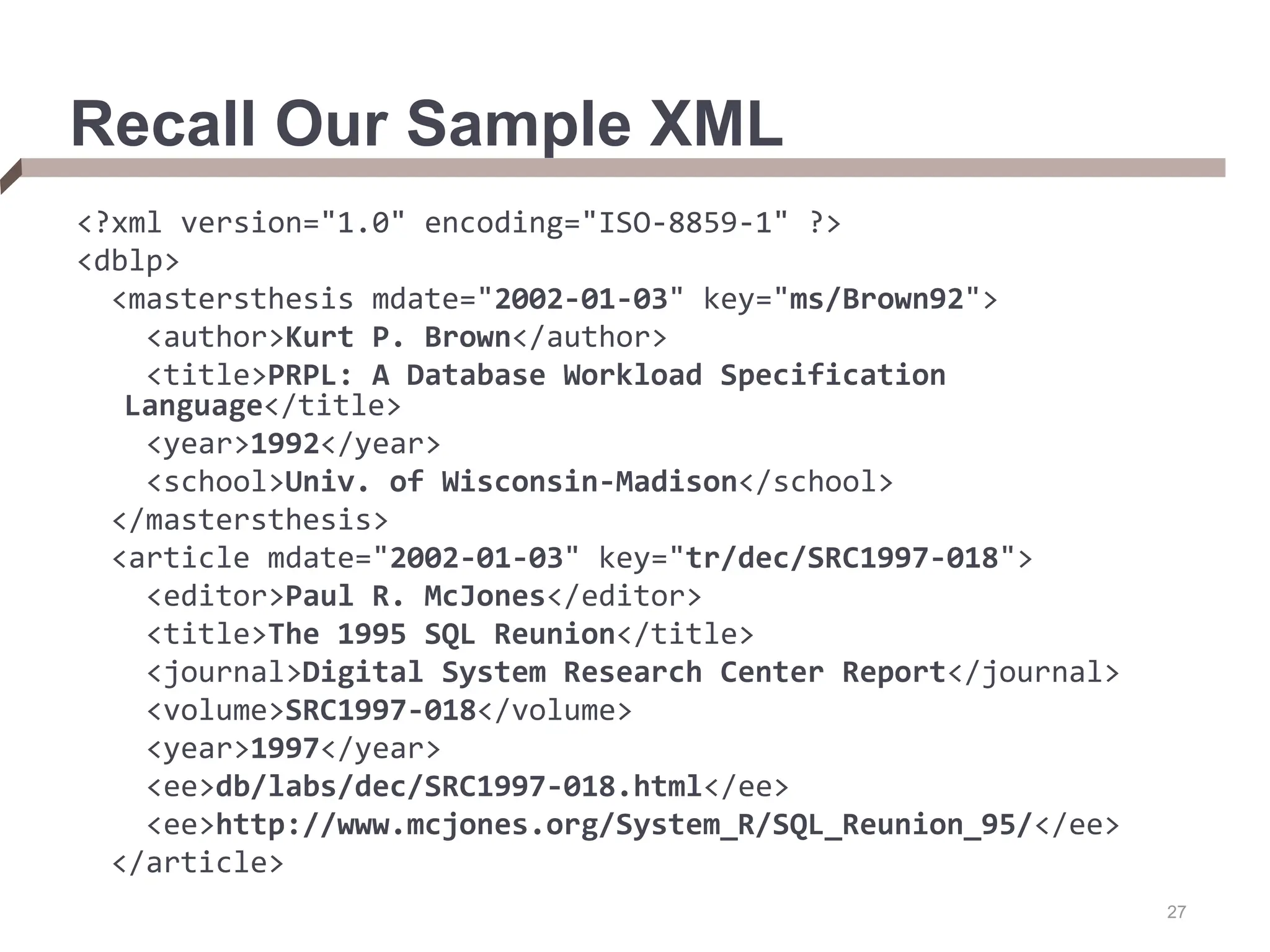 27 Recall Our Sample XML <?xml version="1.0" encoding="ISO-8859-1" ?> <dblp> <mastersthesis mdate="2002-01-03" key="ms/Brown92"> <author>Kurt P. Brown</author> <title>PRPL: A Database Workload Specification Language</title> <year>1992</year> <school>Univ. of Wisconsin-Madison</school> </mastersthesis> <article mdate="2002-01-03" key="tr/dec/SRC1997-018"> <editor>Paul R. McJones</editor> <title>The 1995 SQL Reunion</title> <journal>Digital System Research Center Report</journal> <volume>SRC1997-018</volume> <year>1997</year> <ee>db/labs/dec/SRC1997-018.html</ee> <ee>http://www.mcjones.org/System_R/SQL_Reunion_95/</ee> </article> 