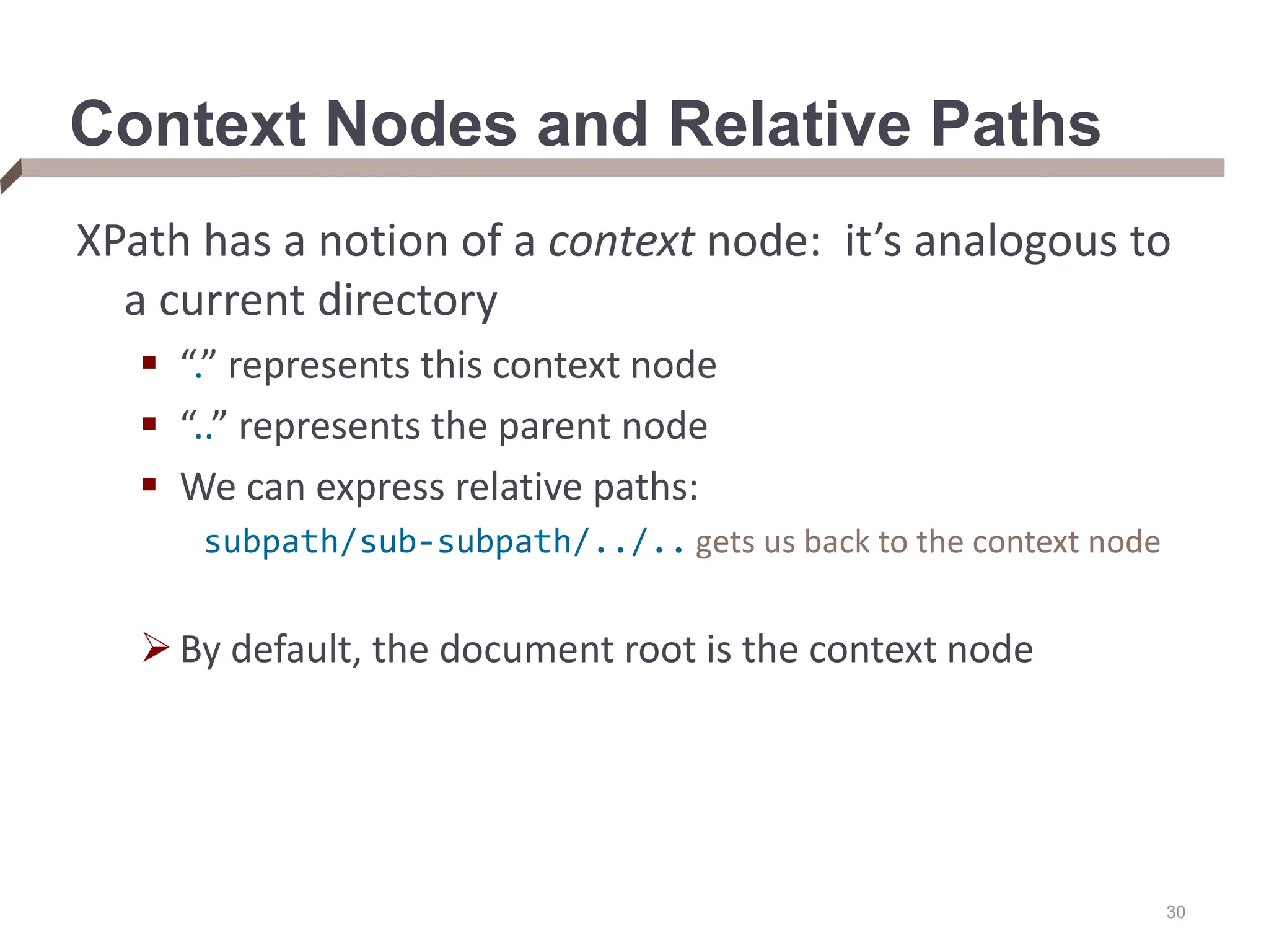 30 Context Nodes and Relative Paths XPath has a notion of a context node: it’s analogous to a current directory  “.” represents this context node  “..” represents the parent node  We can express relative paths: subpath/sub-subpath/../.. gets us back to the context node By default, the document root is the context node 