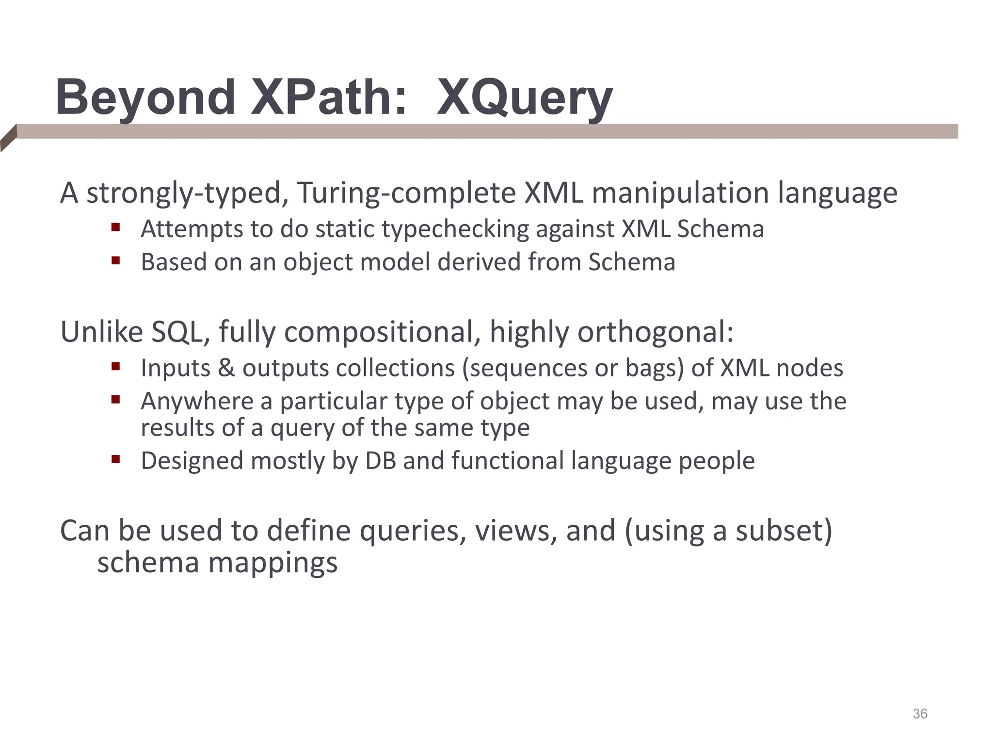 36 Beyond XPath: XQuery A strongly-typed, Turing-complete XML manipulation language  Attempts to do static typechecking against XML Schema  Based on an object model derived from Schema Unlike SQL, fully compositional, highly orthogonal:  Inputs & outputs collections (sequences or bags) of XML nodes  Anywhere a particular type of object may be used, may use the results of a query of the same type  Designed mostly by DB and functional language people Can be used to define queries, views, and (using a subset) schema mappings 