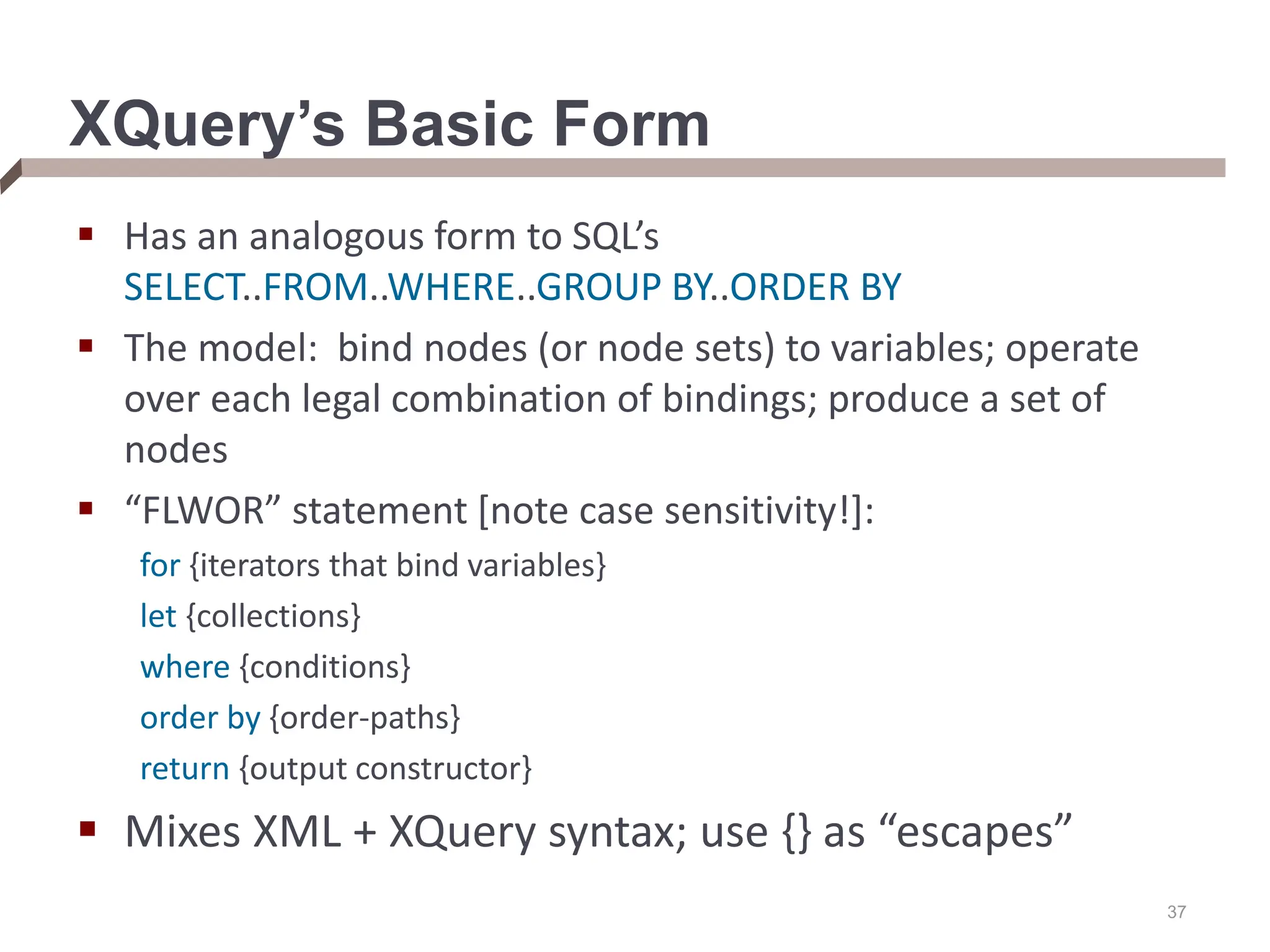 37 XQuery’s Basic Form  Has an analogous form to SQL’s SELECT..FROM..WHERE..GROUP BY..ORDER BY  The model: bind nodes (or node sets) to variables; operate over each legal combination of bindings; produce a set of nodes  “FLWOR” statement [note case sensitivity!]: for {iterators that bind variables} let {collections} where {conditions} order by {order-paths} return {output constructor}  Mixes XML + XQuery syntax; use {} as “escapes” 