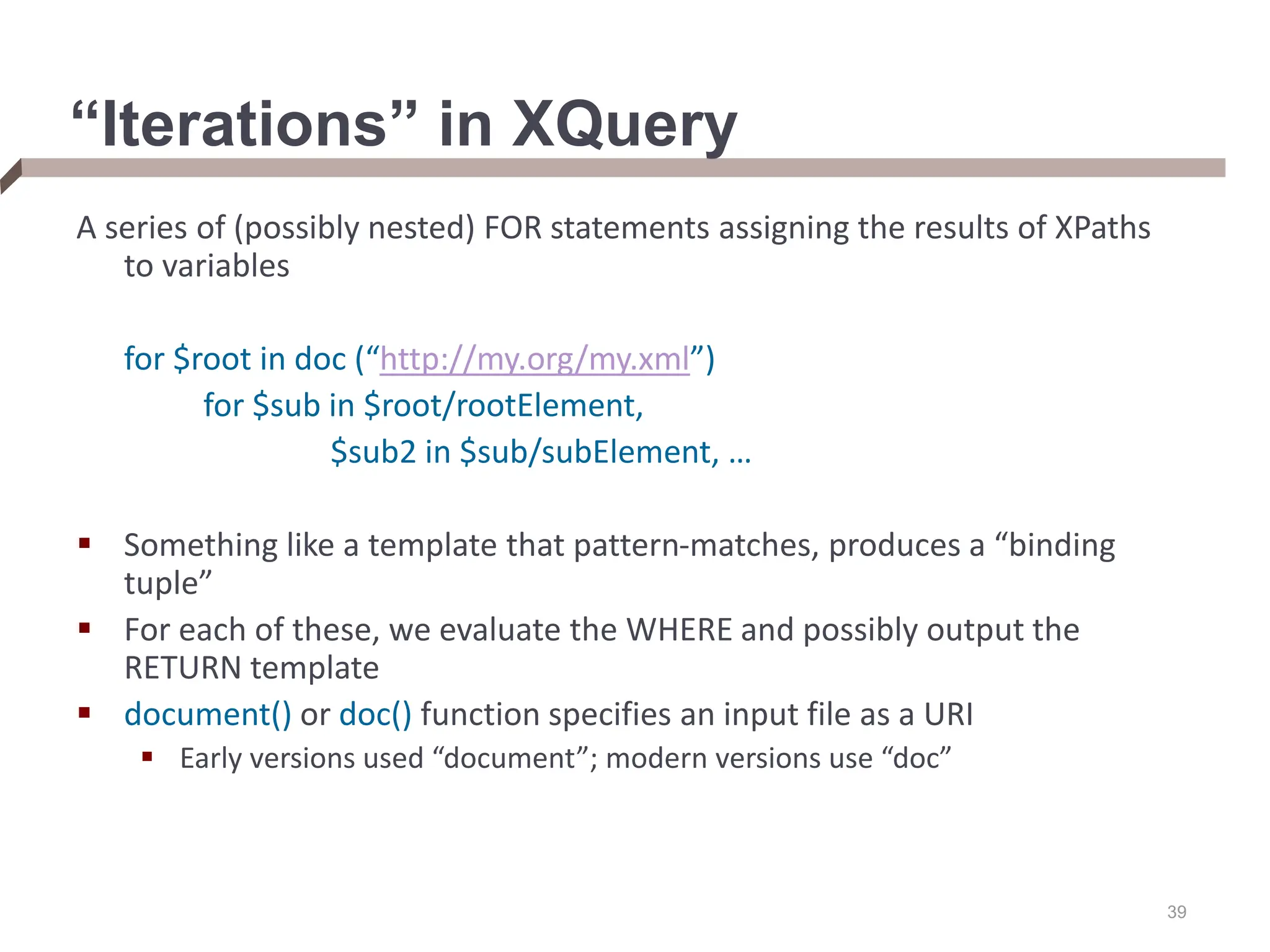 39 “Iterations” in XQuery A series of (possibly nested) FOR statements assigning the results of XPaths to variables for $root in doc (“http://my.org/my.xml”) for $sub in $root/rootElement, $sub2 in $sub/subElement, …  Something like a template that pattern-matches, produces a “binding tuple”  For each of these, we evaluate the WHERE and possibly output the RETURN template  document() or doc() function specifies an input file as a URI  Early versions used “document”; modern versions use “doc” 