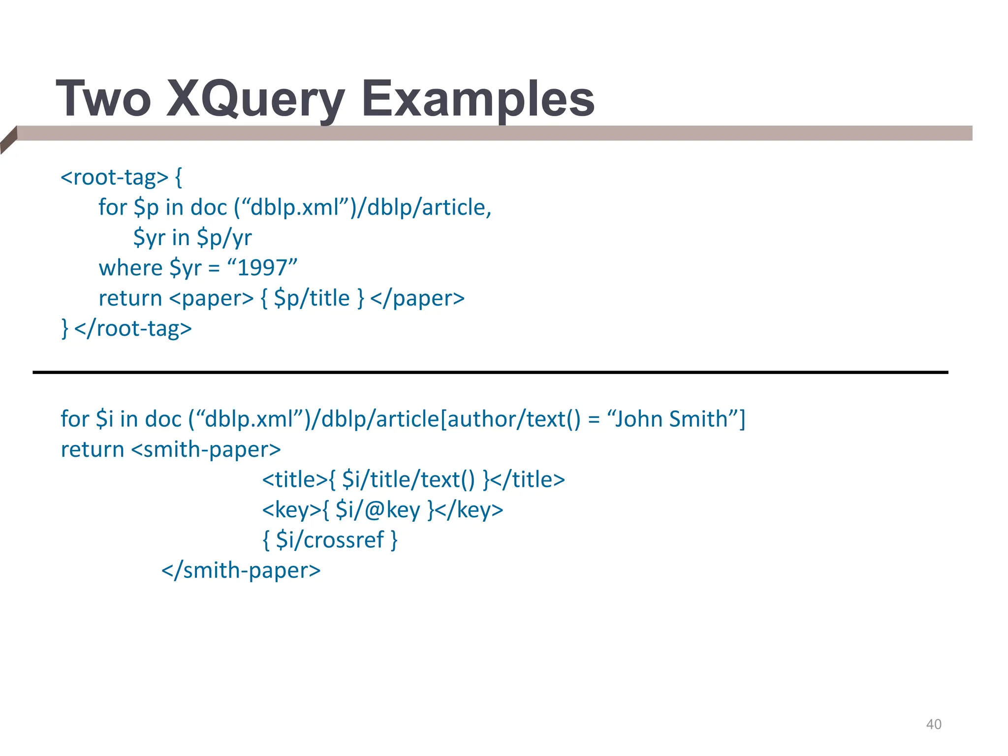 40 Two XQuery Examples <root-tag> { for $p in doc (“dblp.xml”)/dblp/article, $yr in $p/yr where $yr = “1997” return <paper> { $p/title } </paper> } </root-tag> for $i in doc (“dblp.xml”)/dblp/article[author/text() = “John Smith”] return <smith-paper> <title>{ $i/title/text() }</title> <key>{ $i/@key }</key> { $i/crossref } </smith-paper> 
