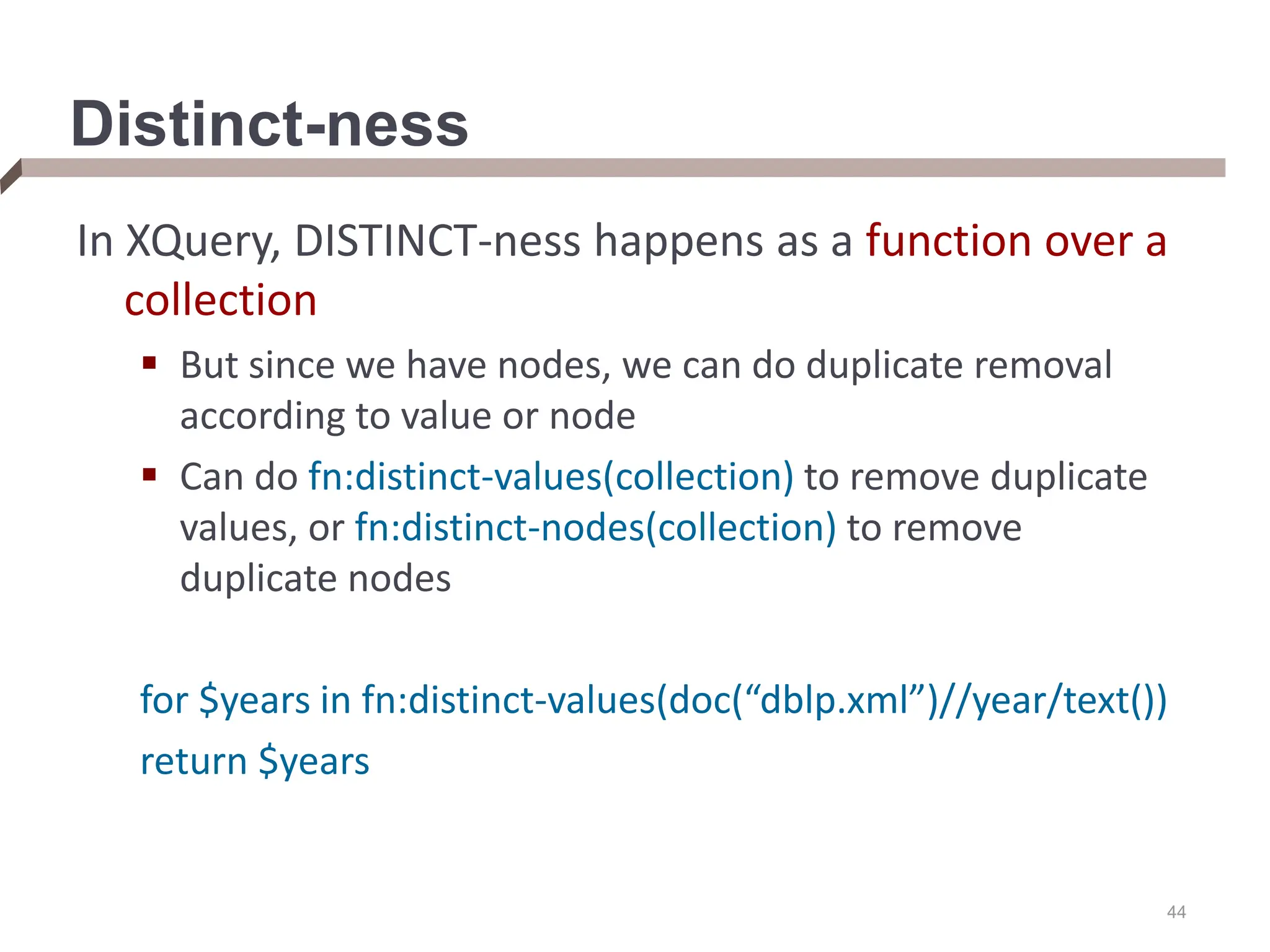 44 Distinct-ness In XQuery, DISTINCT-ness happens as a function over a collection  But since we have nodes, we can do duplicate removal according to value or node  Can do fn:distinct-values(collection) to remove duplicate values, or fn:distinct-nodes(collection) to remove duplicate nodes for $years in fn:distinct-values(doc(“dblp.xml”)//year/text()) return $years 