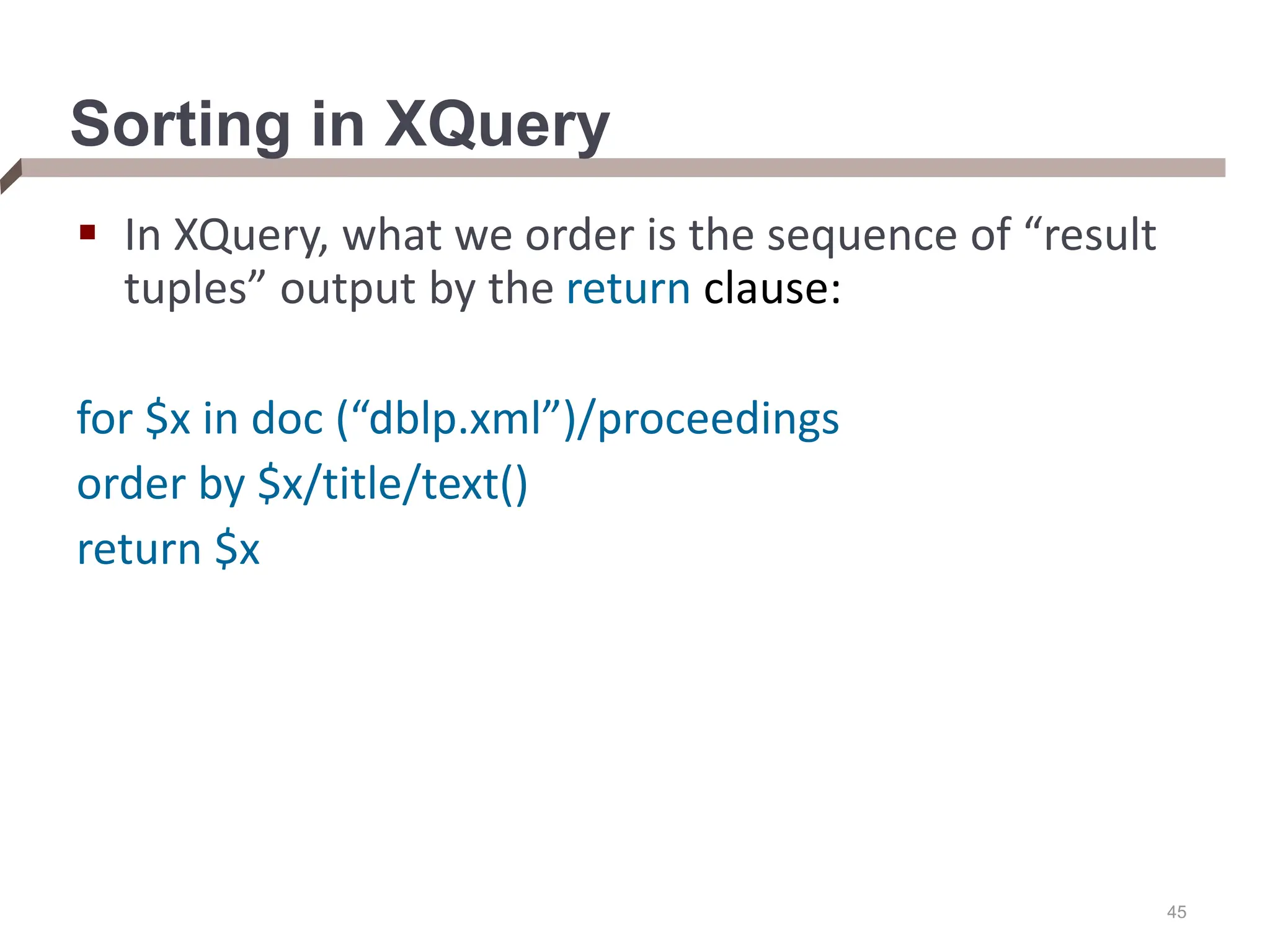 45 Sorting in XQuery  In XQuery, what we order is the sequence of “result tuples” output by the return clause: for $x in doc (“dblp.xml”)/proceedings order by $x/title/text() return $x 
