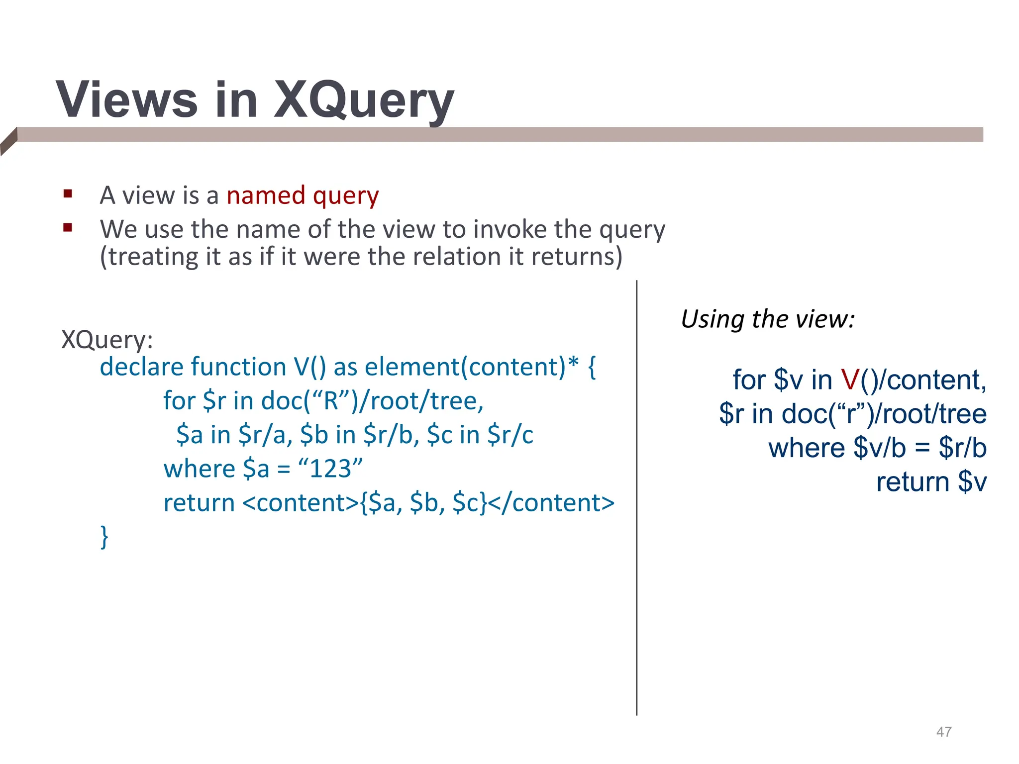 47 Views in XQuery  A view is a named query  We use the name of the view to invoke the query (treating it as if it were the relation it returns) XQuery: declare function V() as element(content)* { for $r in doc(“R”)/root/tree, $a in $r/a, $b in $r/b, $c in $r/c where $a = “123” return <content>{$a, $b, $c}</content> } for $v in V()/content, $r in doc(“r”)/root/tree where $v/b = $r/b return $v Using the view: 