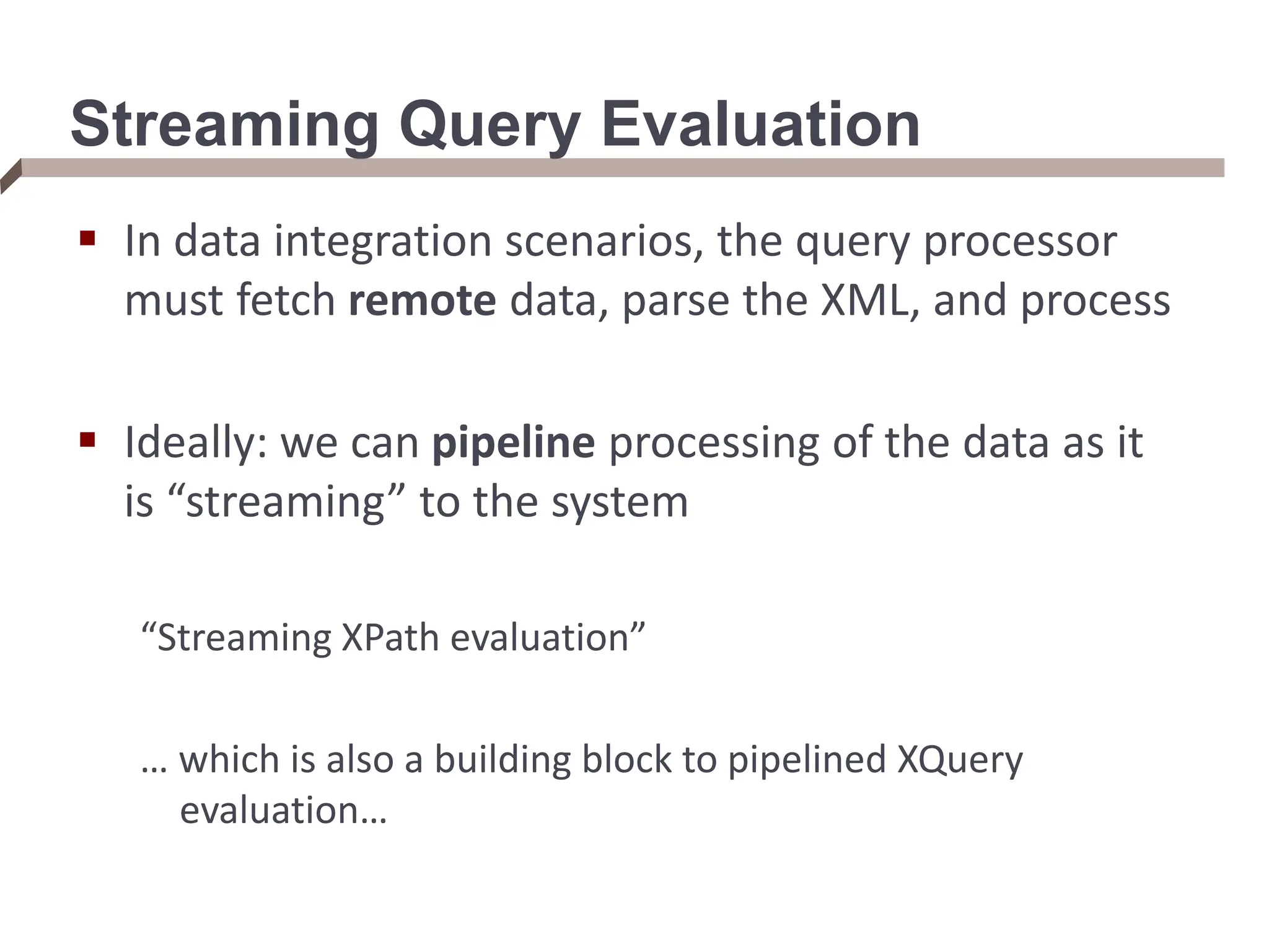 Streaming Query Evaluation  In data integration scenarios, the query processor must fetch remote data, parse the XML, and process  Ideally: we can pipeline processing of the data as it is “streaming” to the system “Streaming XPath evaluation” … which is also a building block to pipelined XQuery evaluation… 