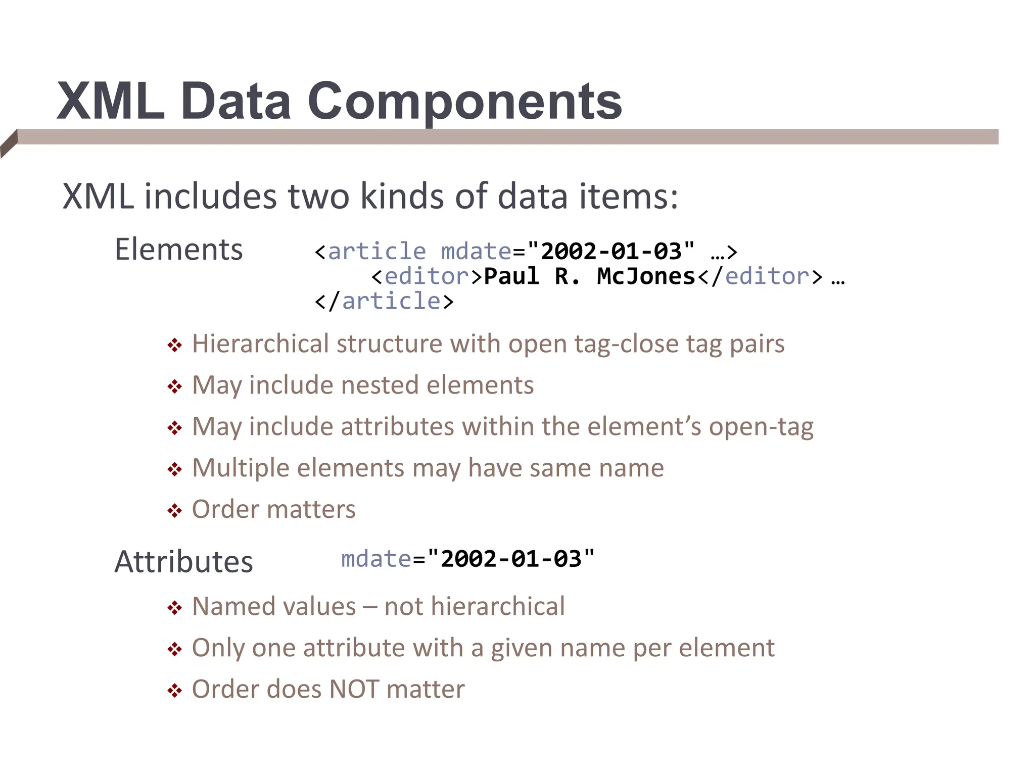 XML Data Components XML includes two kinds of data items: Elements  Hierarchical structure with open tag-close tag pairs  May include nested elements  May include attributes within the element’s open-tag  Multiple elements may have same name  Order matters Attributes  Named values – not hierarchical  Only one attribute with a given name per element  Order does NOT matter <article mdate="2002-01-03" …> <editor>Paul R. McJones</editor> … </article> mdate="2002-01-03" 