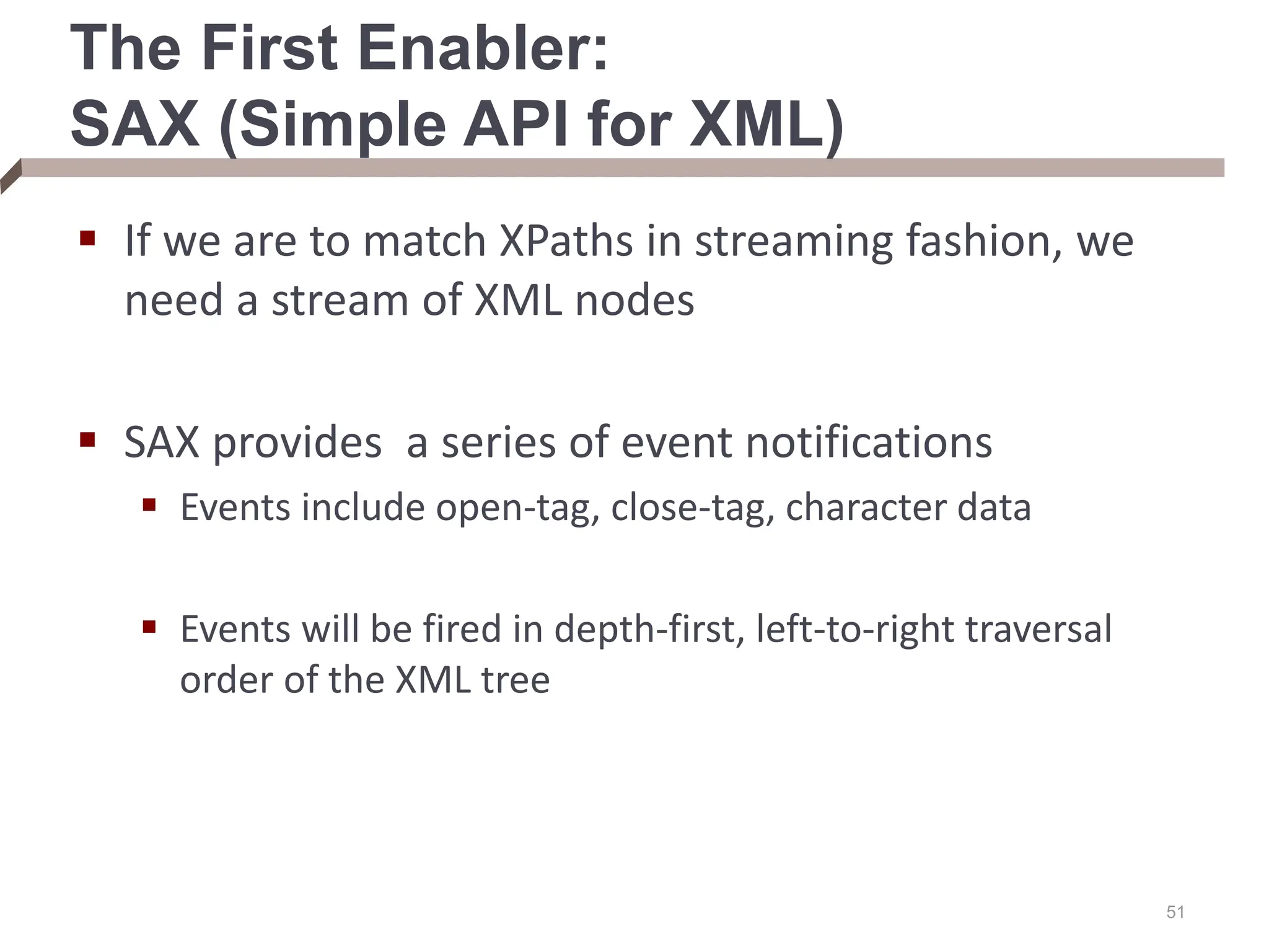 The First Enabler: SAX (Simple API for XML)  If we are to match XPaths in streaming fashion, we need a stream of XML nodes  SAX provides a series of event notifications  Events include open-tag, close-tag, character data  Events will be fired in depth-first, left-to-right traversal order of the XML tree 51 