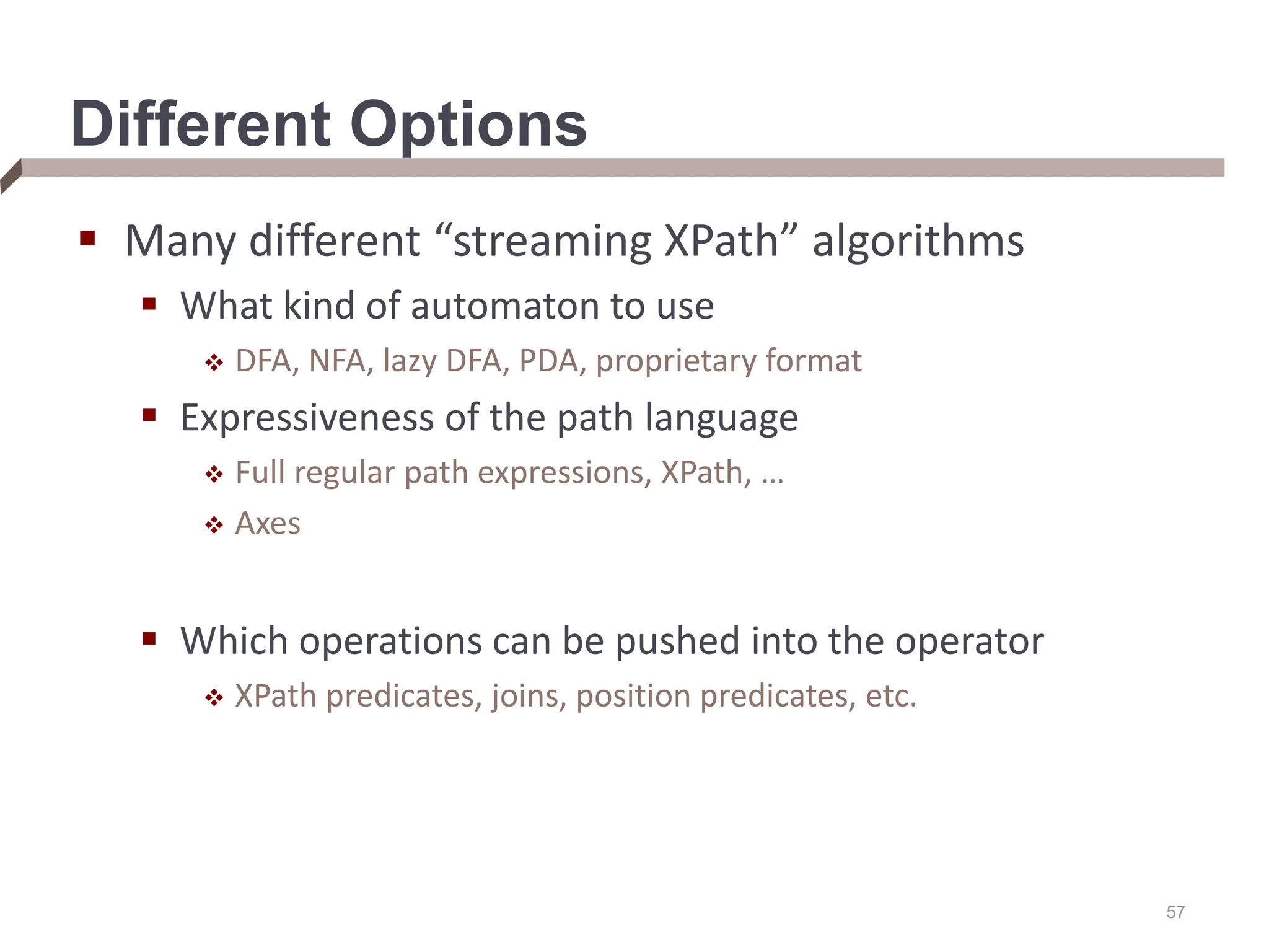 Different Options  Many different “streaming XPath” algorithms  What kind of automaton to use  DFA, NFA, lazy DFA, PDA, proprietary format  Expressiveness of the path language  Full regular path expressions, XPath, …  Axes  Which operations can be pushed into the operator  XPath predicates, joins, position predicates, etc. 57 