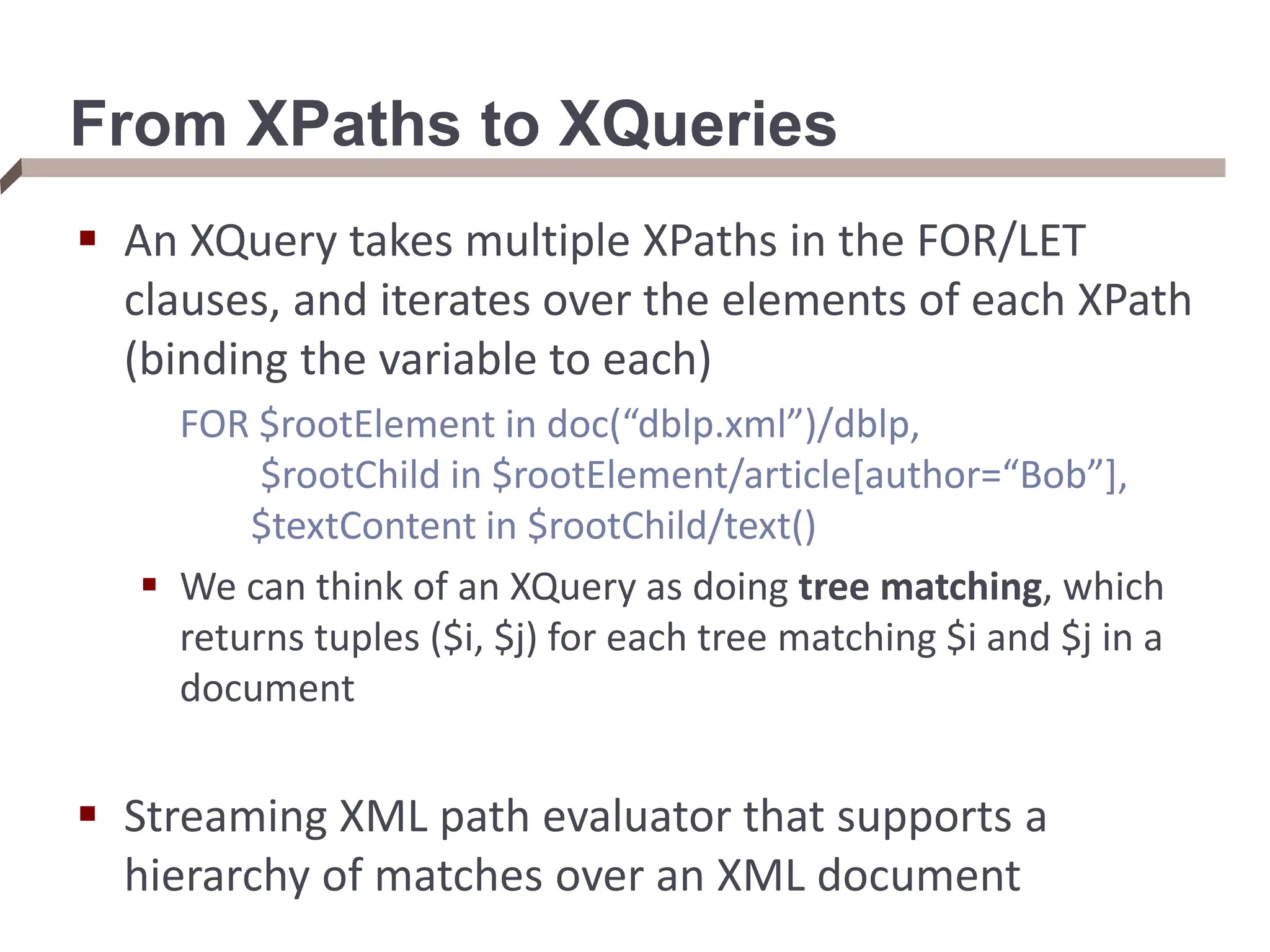 From XPaths to XQueries  An XQuery takes multiple XPaths in the FOR/LET clauses, and iterates over the elements of each XPath (binding the variable to each) FOR $rootElement in doc(“dblp.xml”)/dblp, $rootChild in $rootElement/article[author=“Bob”], $textContent in $rootChild/text()  We can think of an XQuery as doing tree matching, which returns tuples ($i, $j) for each tree matching $i and $j in a document  Streaming XML path evaluator that supports a hierarchy of matches over an XML document 