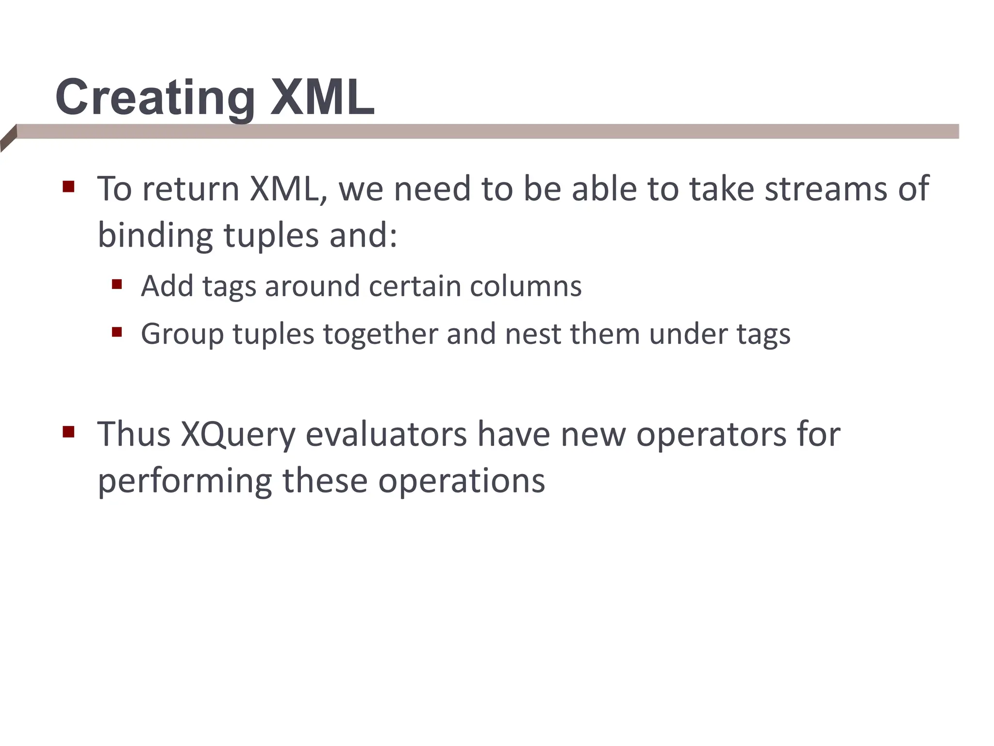Creating XML  To return XML, we need to be able to take streams of binding tuples and:  Add tags around certain columns  Group tuples together and nest them under tags  Thus XQuery evaluators have new operators for performing these operations 