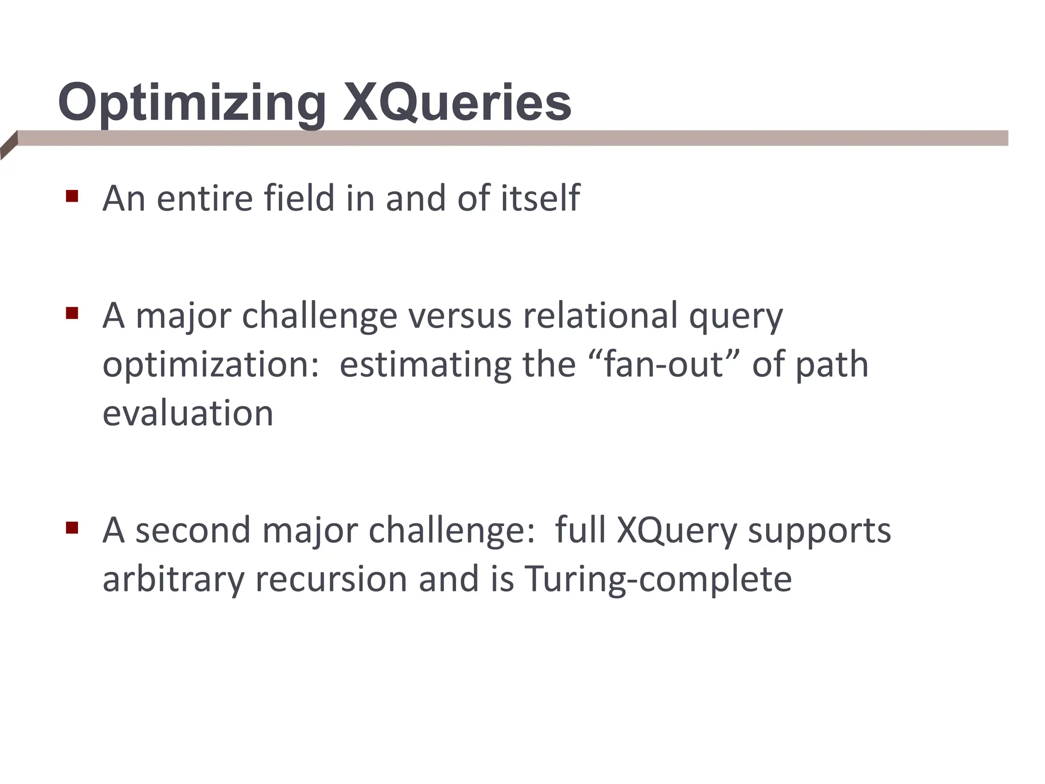 Optimizing XQueries  An entire field in and of itself  A major challenge versus relational query optimization: estimating the “fan-out” of path evaluation  A second major challenge: full XQuery supports arbitrary recursion and is Turing-complete 