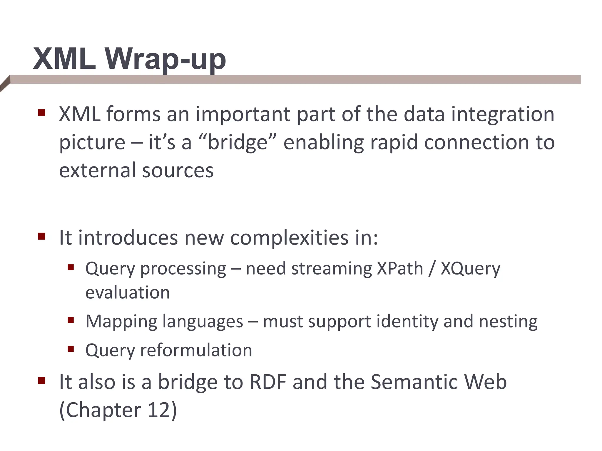 XML Wrap-up  XML forms an important part of the data integration picture – it’s a “bridge” enabling rapid connection to external sources  It introduces new complexities in:  Query processing – need streaming XPath / XQuery evaluation  Mapping languages – must support identity and nesting  Query reformulation  It also is a bridge to RDF and the Semantic Web (Chapter 12) 