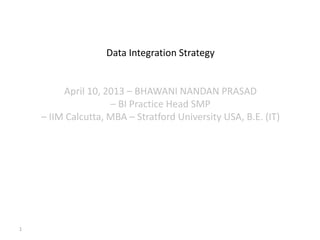 1
Data Integration Strategy
April 10, 2013 – BHAWANI NANDAN PRASAD
– BI Practice Head SMP
– IIM Calcutta, MBA – Stratford University USA, B.E. (IT)
 