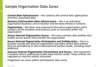 Sample Organisation Data Zones
• Central Data Infrastructure – this contains the central data applications
and their associated data
• Business Unit/Location Data Infrastructure – this is an individual
organisation business unit or location and the data entities it contains
• Organisation – this data zone represents the entire organisation and it
contains all the locations and business units or functions within the
organisation
• Secure External Organisation Access – this zone contains data entities that
enable secure access from outside the organisation
• Secure External Organisation Participation and Collaboration – this is a
location outside the physical organisation boundary where data entities
that are provided by or too trusted external parties reside, including cloud
platforms
• Insecure External Organisation Presentation And Access – this represents
a location where publicly accessible data entities reside. These entities are
regarded as insecure and/or untrusted
• Integration can occur within and between data zones
March 22, 2021 15
 
