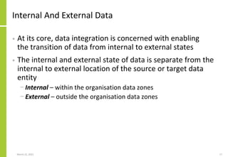 Internal And External Data
• At its core, data integration is concerned with enabling
the transition of data from internal to external states
• The internal and external state of data is separate from the
internal to external location of the source or target data
entity
− Internal – within the organisation data zones
− External – outside the organisation data zones
March 22, 2021 17
 
