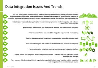 Data Integration Issues And Trends
March 22, 2021 18
The data landscape has been broadened and there are more data entities that form part of the extended
organisation data landscape as more applications are moved to the cloud and as cloud platforms are used for
providing additional facilities not currently present in organisations such as data analytics and machine learning
Initiatives and projects that are part digital transformation programmes involve integrating data between
internal and external parties
Need to reduce the latency of data integration as response time requirements are reduce
Performance, resilience and availability integration requirements are increasing
Need to deploy operational integrations more quickly to respond to business needs
There is a wider range of data entities as the data landscape increases in complexity
Process automation initiatives require an operational data integration platform
Greater volume and complexity of data integrations represent a potential data loss risk unless actively
monitored and managed
There are more data demands within the organisation especially in the areas of analytics and the associated
data integrations from operational data sources
 