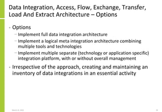 Data Integration, Access, Flow, Exchange, Transfer,
Load And Extract Architecture – Options
• Options
− Implement full data integration architecture
− Implement a logical meta integration architecture combining
multiple tools and technologies
− Implement multiple separate (technology or application specific)
integration platform, with or without overall management
• Irrespective of the approach, creating and maintaining an
inventory of data integrations in an essential activity
March 22, 2021 29
 