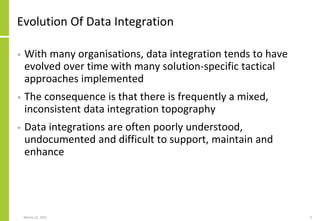Evolution Of Data Integration
• With many organisations, data integration tends to have
evolved over time with many solution-specific tactical
approaches implemented
• The consequence is that there is frequently a mixed,
inconsistent data integration topography
• Data integrations are often poorly understood,
undocumented and difficult to support, maintain and
enhance
March 22, 2021 3
 