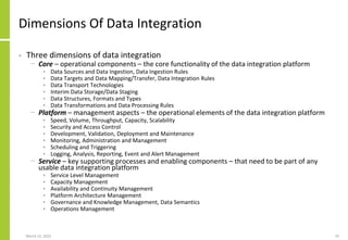 Dimensions Of Data Integration
• Three dimensions of data integration
− Core – operational components – the core functionality of the data integration platform
• Data Sources and Data Ingestion, Data Ingestion Rules
• Data Targets and Data Mapping/Transfer, Data Integration Rules
• Data Transport Technologies
• Interim Data Storage/Data Staging
• Data Structures, Formats and Types
• Data Transformations and Data Processing Rules
− Platform – management aspects – the operational elements of the data integration platform
• Speed, Volume, Throughput, Capacity, Scalability
• Security and Access Control
• Development, Validation, Deployment and Maintenance
• Monitoring, Administration and Management
• Scheduling and Triggering
• Logging, Analysis, Reporting, Event and Alert Management
− Service – key supporting processes and enabling components – that need to be part of any
usable data integration platform
• Service Level Management
• Capacity Management
• Availability and Continuity Management
• Platform Architecture Management
• Governance and Knowledge Management, Data Semantics
• Operations Management
March 22, 2021 33
 