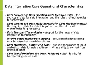 Data Integration Core Operational Characteristics
• Data Sources and Data Ingestion, Data Ingestion Rules – the
sources of data for data integration and the rules and technologies
for processing
• Data Targets and Data Mapping/Transfer, Data Integration Rules –
the targets of data for data integration and the rules and
technologies for processing
• Data Transport Technologies – support for the range of data
integration technologies
• Interim Data Storage/Data Staging – provision of a data staging
area for asynchronous data retrieval
• Data Structures, Formats and Types – support for a range of input
and output data formats and types and the ability to convert from
one to another
• Data Transformations and Data Processing Rules – facility for
transforming source data
March 22, 2021 34
 