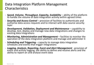 Data Integration Platform Management
Characteristics
• Speed, Volume, Throughput, Capacity, Scalability – ability of the platform
to handle the volume of data integration activity within agreed times
• Security and Access Control – provision of facilities to authenticate and
authorise data access requests and to interact with data source security
layer
• Development, Validation, Deployment and Maintenance – capability to
develop, test, deploy and manage new data integrations and changes to
existing data integrations
• Monitoring, Administration and Management – facilities to monitor the
operation of the data integration platform and manage and administer it
• Scheduling and Triggering – capacity to manage data integration
schedules and events that trigger integrations
• Logging, Analysis, Reporting, Event and Alert Management -provision of
event and activity logging, the ability to define and receive alerts and the
ability to report on and analyse event data
March 22, 2021 35
 