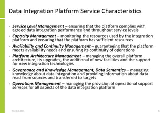 Data Integration Platform Service Characteristics
• Service Level Management – ensuring that the platform complies with
agreed data integration performance and throughput service levels
• Capacity Management – monitoring the resources used by the integration
platform and ensuring that the platform has sufficient resources
• Availability and Continuity Management – guaranteeing that the platform
meets availability needs and ensuring its continuity of operations
• Platform Architecture Management – managing the overall platform
architecture, its upgrades, the additional of new facilities and the support
for new integration technologies
• Governance and Knowledge Management, Data Semantics – managing
knowledge about data integration and providing information about data
read from sources and transferred to targets
• Operations Management – managing the provision of operational support
services for all aspects of the data integration platform
March 22, 2021 36
 