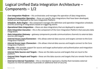 Logical Unified Data Integration Architecture –
Components – 1/2
• Core integration Platform – this orchestrates and manages the operation of data integrations
• Deployed Integration Operation – these are specific data integrations that have been developed,
tested and are deployed to the Core Integration Platform
• Scheduler, Rules Engine – this component manages the definition and operation integration schedules
and the actioning of integrations based on triggering events
• Operational Data Integrations – these are data integrations that are deployed to operation
• Data Integration Execution – this is the component of the Core Integration Platform that executes data
integrations
• Data Integration Gateway – gateway components provide communications channels to external data
sources and targets
• External Access Layer/Connectors – this allows external data sources and targets connect to the Core
Integration Platform
• Internal Access Layer /Connectors – this allows internal data sources and targets connect to the Core
Integration Platform
• Security – this provide support for source and target authorisation and authentication and integration
with their security layers
• Internal Data Sources and Targets – these are the data sources and targets that are local to the
platform
• External Data Targets and Targets – these are the data sources and targets that are remote from the
platform
• External to Internal Translation – this is intended to represent a facility that translates external
requests to internal addresses to provide an additional level of security
March 22, 2021 38
 