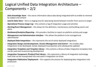 Logical Unified Data Integration Architecture –
Components – 2/2
• Data Knowledge Store – this stores information about data being integrated with to enable its retrieval
by subject and content
• Interim Data Store – this is a staging area for data being stored between transfer from source to target
• Operational Process Usage Log – this contains a log of integration usage and activities
• Alerting/Event Management – this allows for the definition, maintenance and handling events and
alerts
• Dashboard/Analytics/Reporting – this provide a facilities to report on platform activity and usage
• Management and Administration Interface – this allows the platform to be managed and
administered
• Deployed Data Integrations – this represents the set of active deployed integrations
• Integration Design and Development, Version Management and Control – this enables data
integrations to be developed, tested, deployed to production and subsequently updated
• Integration Templates and Template Library – this contains a library of data integration templates that
can be used and reused during development
• Integration Component /Product/Tool Library – this represents a library of integration technology
tools that can be incorporated into and used in integration run times
• Integration Publication/ Deployment – this supports the process for deploying data integrations into
production
March 22, 2021 39
 