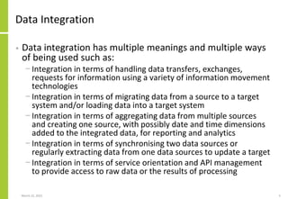 Data Integration
• Data integration has multiple meanings and multiple ways
of being used such as:
− Integration in terms of handling data transfers, exchanges,
requests for information using a variety of information movement
technologies
− Integration in terms of migrating data from a source to a target
system and/or loading data into a target system
− Integration in terms of aggregating data from multiple sources
and creating one source, with possibly date and time dimensions
added to the integrated data, for reporting and analytics
− Integration in terms of synchronising two data sources or
regularly extracting data from one data sources to update a target
− Integration in terms of service orientation and API management
to provide access to raw data or the results of processing
March 22, 2021 5
 