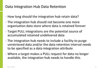 Data Integration Hub Data Retention
• How long should the integration hub retain data?
• The integration hub should not become one more
organisation data store where data is retained forever
• Target PULL integrations are the potential source of
accumulated retained undelivered data
• The integration hub needs to include a facility to purge
unretrieved data and/or the data retention interval needs
to be specified as a data integration attribute
• Where a target makes a PULL request for data no longer
available, the integration hub needs to handle this.
March 22, 2021 61
 