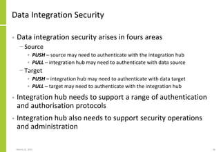 Data Integration Security
• Data integration security arises in fours areas
− Source
• PUSH – source may need to authenticate with the integration hub
• PULL – integration hub may need to authenticate with data source
− Target
• PUSH – integration hub may need to authenticate with data target
• PULL – target may need to authenticate with the integration hub
• Integration hub needs to support a range of authentication
and authorisation protocols
• Integration hub also needs to support security operations
and administration
March 22, 2021 66
 