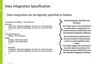 Data Integration Specification
• Data integration can be logically specified as follows
{Integration{Name, Attributes}
Sources
{Source1,TechnologyType,Direction,Attributes}
{Source2,TechnologyType,Direction,Attributes}
{…}
}
{Transformation
{Name, Attributes}
Steps
{Step1,<Processing>}
{Step2,<Processing>}
[…]
}
Targets
{Target1,TechnologyType,Direction,Attributes}
{Target2,TechnologyType,Direction,Attributes}
{…}
}
March 22, 2021 73
Set of data sources, the mechanisms
by which data is transferred, the
transfer direction (PUSH/PULL) and
the extended integration attributes
The transformation performed on
the source data to create the data
sent to or made available to the
target
Set of data targets, the mechanisms
by which data is transferred, the
transfer direction (PUSH/PULL) and
the extended integration attributes
Overall integration identifier and
attributes
 