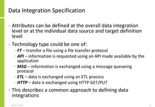 Data Integration Specification
• Attributes can be defined at the overall data integration
level or at the individual data source and target definition
level
• Technology type could be one of:
− FT – transfer a file using a file transfer protocol
− API – information is requested using an API made available by the
application
− MSG – information is exchanged using a message queueing
protocol
− ETL – data is exchanged using an ETL process
− HTTP – data is exchanged using HTTP GET/PUT
• This describes a common approach to defining data
integrations
March 22, 2021 74
 