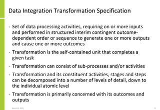 Data Integration Transformation Specification
• Set of data processing activities, requiring on or more inputs
and performed in structured interim contingent outcome-
dependent order or sequence to generate one or more outputs
and cause one or more outcomes
• Transformation is the self-contained unit that completes a
given task
• Transformation can consist of sub-processes and/or activities
• Transformation and its constituent activities, stages and steps
can be decomposed into a number of levels of detail, down to
the individual atomic level
• Transformation is primarily concerned with its outcomes and
outputs
March 22, 2021 75
 