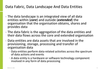 Data Fabric, Data Landscape And Data Entities
• The data landscape is an integrated view of all data
entities within (core) and outside (extended) the
organisation that the organisation obtains, shares and
provides data
• The data fabric is the aggregation of the data entities and
their data flows across the core and extended organisation
• Data entities are data assets that are involved in the
provisioning, storage, processing and transfer of
organisation data
− Data entities perform data-related activities across the spectrum
of data actions and events
− A data entity is a hardware or software technology component
involved in any form of data processing
March 22, 2021 8
 
