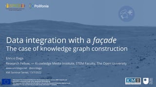 Data integration with a façade
The case of knowledge graph construction
Enrico Daga
Research Fellow, — Knowledge Media Institute, STEM Faculty, The Open University
www.enridaga.net @enridaga
KMi Seminar Series, 13/7/2022
This project has received funding from the European Union’s Horizon 2020 research and
innovation programme under grant agreement GA101004746.
The communication re
fl
ects only the author’s view and the Research Executive Agency is not
responsible for any use that may be made of the information it contains.
 
