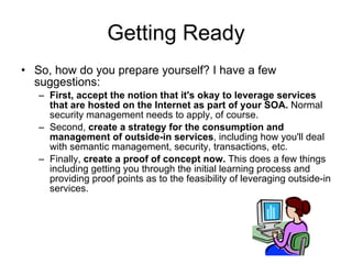 Getting Ready So, how do you prepare yourself? I have a few suggestions: First, accept the notion that it's okay to leverage services that are hosted on the Internet as part of your SOA.  Normal security management needs to apply, of course.  Second,  create a strategy for the consumption and management of outside-in services , including how you'll deal with semantic management, security, transactions, etc. Finally,  create a proof of concept now.  This does a few things including getting you through the initial learning process and providing proof points as to the feasibility of leveraging outside-in services.  