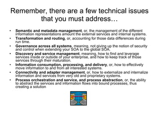 Remember, there are a few technical issues that you must address… Semantic and metadata management , or, the management of the different information representations amount the external services and internal systems. Transformation and routing , or, accounting for those data differences during run time. Governance across all systems , meaning, not giving up the notion of security and control when extending your SOA to the global SOA. Discovery and service management , meaning, how to find and leverage services inside or outside of your enterprise, and how to keep track of those services through their maturation.  Information consumption, processing, and delivery , or, how to effectively move information to and from all interested systems. Connectivity and adapter management , or, how to externalize and internalize information and services from very old and proprietary systems. Process orchestration and service, and process abstraction , or, the ability to abstract the services and information flows into bound processes, thus creating a solution  