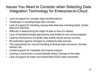 Issues You Need to Consider when Selecting Data Integration Technology for Enterprise-to-Cloud Lack of support for complex data transformations.  Challenges in handling large data volumes. Lack of support for handling varying data latencies including batch, trickle-feed and real-time. Difficulty in determining the origin of data or how it’s utilized.  Lack of standards-based approaches and limited re-use across projects. Lacking mechanisms to handle data quality issues across sources. No protection against changes to underlying data sources. The requirement for manual handling of diverse data structures, formats, access, etc. Limited support for metadata and impact analysis. Lacking a mechanism to automatically detect changes to the data. Lack of support for batch and trickle-feed (CDC) data movement. 