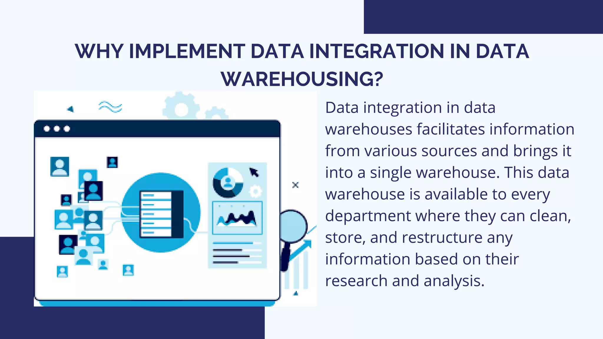 WHY IMPLEMENT DATA INTEGRATION IN DATA
WAREHOUSING?
Data integration in data
warehouses facilitates information
from various sources and brings it
into a single warehouse. This data
warehouse is available to every
department where they can clean,
store, and restructure any
information based on their
research and analysis.
 
