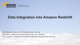 © 2011 Amazon.com, Inc. and its affiliates. All rights reserved. May not be copied, modified or distributed in whole or in part without the express consent of Amazon.com, Inc.
Data Integration into Amazon Redshift
Brad Helicher - Director of Cloud Business, Attunity
Reza Khan - Director of Global Support Services, Attunity
John Loughlin - Business Development Manager, Amazon Web Services
 